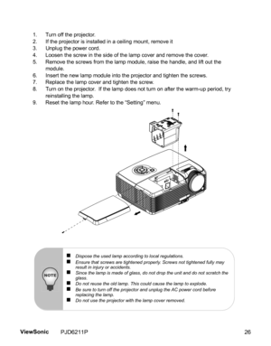 Page 28
1. Turn off the projector.
2. If the projector is installed in a ceiling mount, remove it
3. Unplug the power cord.
4. Loosen the screw in the side of the lamp cover and remove the cover.
5. Remove the screws from the lamp module, raise the handle, and lift out the module.
6. Insert the new lamp module into the projector and tighten the screws.
7. Replace the lamp cover and tighten the screw.
8. Turn on the projector.  If the lamp does not turn on after the warm-up period, try  reinstalling the lamp.
9....