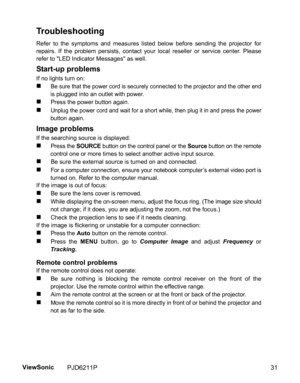 Page 33
Troubleshooting
Refer to the symptoms and measures listed below before sending the projector for
repairs. If the problem persists, contact your local reseller or service center. Please
refer to LED Indicator Messages as well.
Start-up problems
If no lights turn on:
„Be sure that the power cord is securely connected to the projector and the other endis plugged into an outlet with power.
„Press the power button again.
„Unplug the power cord and wait for a short while, then plug it in and press the...