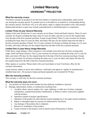 Page 38
Limited Warranty
VIEWSONIC® PROJECTOR
What the warranty covers: 
ViewSonic warrants its products to be free from defects in material and workmanship, under normal 
use, during the warranty period. If a product proves to be defective in material or workmanship during 
the warranty period, ViewSonic will, at its sole option, repair or replace the product with a like product. 
Replacement product or parts may include remanufactured or refurbished parts or components. 
Limited Three (3) year General...