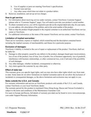 Page 39
 h.   Use of supplies or parts not meeting ViewSonic’s specifications.
 
i.   Normal wear and tear.
 
j.   Any other cause which does not relate to a product defect.
3.
  Removal, installation, and set-up service charges.
How to get service: 
1. 
    For information about receiving service under warranty, contact ViewSonic Customer Support 
(please refer to “Customer Support” page). You will need to provide your product’s serial number.
2. 
 
 To obtain warranted service, you will be required to provide...