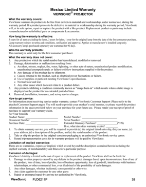 Page 40
Mexico Limited Warranty
VIEWSONIC® PROJECTOR
What the warranty covers:
ViewSonic warrants its products to be free from defects in material and workmanship, under normal use, during the 
warranty period. If a product proves to be defective in material or workmanship during the warranty period, ViewSonic 
will, at its sole option, repair or replace the product with a like product. Replacement product or parts may include 
remanufactured or refurbished parts or components & accessories.
How long the...