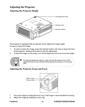 Page 19
ViewSonic 12 PJD6220/PJD6230/PJD6240Adjusting the ProjectorAdjusting the Projector HeightThe projector is equipped with an elevator foot to adjust the image height.
To raise or lower the image:1. To raise or lower the image, press the elevator button and raise or lower the frontof the projector. Release the button to lock the adjustment.2. To level the image on the screen, turn the tilt-adjustment foot to fine-tune the height.Adjusting the Projector Zoom and Focus1. Focus the image by rotating the focus...