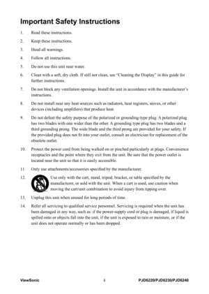 Page 3
ViewSoniciiPJD6220/PJD6230/PJD6240

Important Safety Instructions
1.   Read these instructions.
2.    Keep these instructions.
3. 
  Heed all warnings.
4. 
  Follow all instructions.
5. 
  Do not use this unit near water.
6. 
    Clean with a soft, dry cloth. If still not clean, see “Cleaning the D\
isplay” in this guide for 
further instructions.
7. 
 
 Do not block any ventilation openings. Install the unit in accordance wi\
th the manufacturer’s 
instructions.
8.      Do not install near any heat...