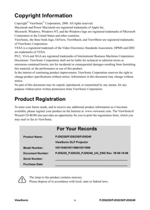 Page 5
ViewSonicivPJD6220/PJD6230/PJD6240

Copyright Information
Copyright© ViewSonic© Corporation, 2008. All rights reserved.
Macintosh and Power Macintosh are registered trademarks of Apple Inc.
Microsoft, Windows, Windows NT, and the Windows logo are registered trademarks of Microsoft 
Corporation in the United States and other countries.
ViewSonic, the three birds logo, OnView, ViewMatch, and ViewMeter are registered trademarks 
of ViewSonic Corporation.
VESA is a registered trademark of the Video...