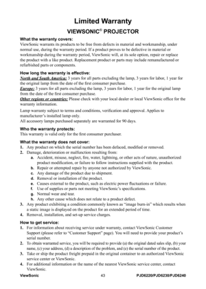Page 50
ViewSonic43PJD6220/PJD6230/PJD6240

Limited Warranty
VIEWSONIC® PROJECTOR
What the warranty covers: 
ViewSonic warrants its products to be free from defects in material and w\
orkmanship, under 
normal use, during the warranty period. If a product proves to be defect\
ive in material or 
workmanship during the warranty period, ViewSonic will, at its sole option, repair or replace 
the product with a like product. Replacement product or parts may includ\
e remanufactured or 
refurbished parts or...