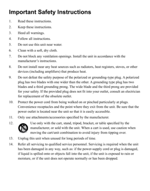 Page 3
Important Safety Instructions
1.   Read these instructions.
2.    Keep these instructions.
3. 
  Heed all warnings.
4. 
  Follow all instructions.
5. 
  Do not use this unit near water.
6. 
    Clean with a soft, dry cloth.
7. 
 
 Do not block any ventilation openings. Install the unit in accordance wi\
th the 
manufacturer’s instructions.
8.     Do not install near any heat sources such as radiators, heat registers, stoves, or other 
devices (including amplifiers) that produce heat.
9. 
   
Do not...