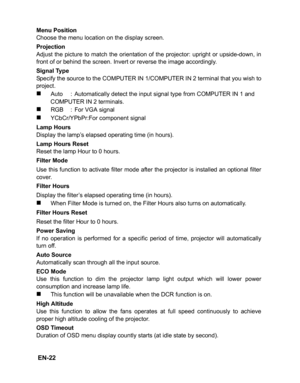 Page 25
 EN-22
Menu Position
Choose the menu location on the display screen.
Projection
Adjust the picture to match the orientation of the projector: upright or upside-down, in
front of or behind the screen. Invert or reverse the image accordingly.
Signal Type
Specify the source to the COMPUTER IN 1/COMPUTER IN 2 terminal that you wish to
project.
„Auto : Automatically detect the input signal type from COMPUTER IN 1 and 
COMPUTER IN 2 terminals.
„RGB : For VGA signal
„YCbCr/YPbPr:For component signal
Lamp...