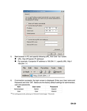 Page 32
EN-29
5. Start browser in PC and specify following URL, then click “Go” button.
„URL: http://(Projector IP address)/
„For example, if projector IP address is 169.254.1.1, specify URL: http://
169.254.1.1/.
6. If connection succeeds, the login screen is displayed. Enter your User name and  Password and click “OK”. Below are the factory default settings for administrator, 
user and passwords.
)For setting passwords, please go to Network Control page > Password.
Item User name Password
Administrator Admin...