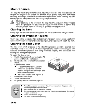 Page 43
 EN-40
Maintenance
The projector needs proper maintenance. You should keep the lens clean as dust, dirt
or spots will project on the screen and diminish image quality. If any other parts need
replacing, contact your dealer or qualified service personnel. When cleaning any part
of the projector, always switch off and unplug the projector first.Warning
Never open any of the covers on the projector. Dangerous electrical voltages
inside the projector can cause severe injury. Do not attempt to service this...