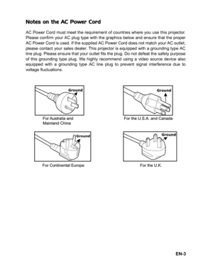 Page 6
EN-3
Notes on the AC Power Cord
AC Power Cord must meet the requirement of countries where you use this projector.
Please confirm your AC plug type with the graphics below and ensure that the proper
AC Power Cord is used. If the supplied AC Power Cord does not match your AC outlet,
please contact your sales dealer. This projector is equipped with a grounding type AC
line plug. Please ensure that your outlet fits the plug. Do not defeat the safety purpose
of this grounding type plug. We highly recommend...