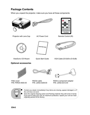 Page 9
 EN-6
Package Contents
When you unpack the projector, make sure you have all these components:
Optional accessories
Projector with Lens Cap AC Power Cord Remote Control (IR) ViewSonic CD Wizard Quick Start Guide VGA Cable (D-SUB to D-SUB)
Filter cover
P/N: P4R34-4600-00 RS232 cable
P/N: J2552-0208-00RGB to component adapter
P/N: J2552-0212-00
„Contact you dealer immediately if any items are missing, appear damaged, or if
the unit does not work.„Save the original shipping carton and Packing material;...