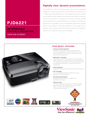 Page 1
2800:1

The  PJD6221  is  a  DLP®  powerhouse  that  delivers  sharp  and  bright 
images  for  virtually  any  environment.  It’s  3D  ready  with  support  for  up 
to  120Hz  frame  rates.  BrilliantColor™  technology  produces  more  vibrant 
colors,  while  the  high  brightness  and  contrast  ratio  make  this  projector 
shine  in  the  classroom  or  meeting  room.  RJ-45  connectivity  enables 
remote  network  control,  while  extensive  input  options,  including  two 
RGB  inputs  and  one...