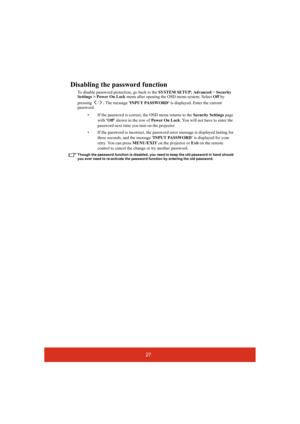 Page 3227
Disabling the password function
To disable password protection, go back to the SYSTEM SETUP: Advanced > Security 
Settings > Power On Lock menu after opening the OSD menu system. Select Off by 
pressing /. The message INPUT PASSWORD is displayed. Enter the current 
password. 
• If the password is correct, the OSD menu returns to the Security Settings page 
with Off shown in the row of Power On Lock. You will not have to enter the 
password next time you turn on the projector.
• If the password is...