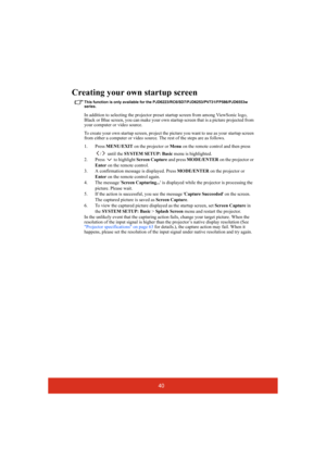 Page 4540
Creating your own startup screen
This function is only available for the PJD6223/RC6/SD7/PJD6253/PV731/FP586/PJD6553w 
series.
In addition to selecting the projector preset startup screen from among ViewSonic logo, 
Black or Blue screen, you can make your own startup screen that is a picture projected from 
your computer or video source.
To create your own startup screen, project the picture you want to use as your startup screen 
from either a computer or video source. The rest of the steps are as...