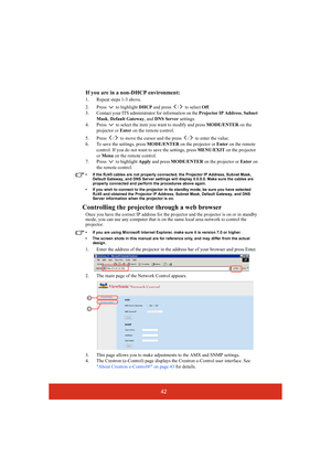 Page 4742 If you are in a non-DHCP environment:
1. Repeat steps 1-3 above.
2. Press  to highlight DHCP and press  /  to select Off.
3. Contact your ITS administrator for information on the Projector IP Address, Subnet 
Mask, Default Gateway, and DNS Server settings.
4. Press   to select the item you want to modify and press MODE/ENTER on the 
projector or Enter on the remote control.
5. Press  /  to move the cursor and the press  /  to enter the value.
6. To save the settings, press MODE/ENTER on the projector...