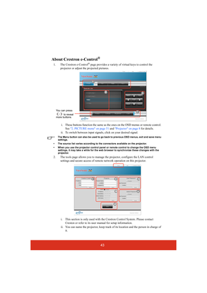 Page 4843
About Crestron e-Control®
1. The Crestron e-Control® page provides a variety of virtual keys to control the 
projector or adjust the projected pictures. 
i. These buttons function the same as the ones on the OSD menus or remote control. 
See 2. PICTURE menu on page 51 and Projector on page 8 for details.
ii. To switch between input signals, click on your desired signal.
• The Menu button can also be used to go back to previous OSD menus, exit and save menu 
settings.
• The source list varies according...