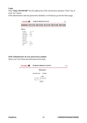 Page 29
ViewSonic22PJD6220/PJD6230/PJD6240

Login
Enter “http://10.0.50.100/” into the address bar of the web browser and press “Enter” key or \
click “Go” button.
If the administrative and user password is disabled, it will directly go\
 into the Status page.
 
If the Administrative & User password is enabled
Select your User Name and enter password to login. 