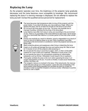 Page 38
ViewSonic
31PJD6220/PJD6230/PJD6240
Replacing the LampAs the projector operates over time, the brightness of the projector lamp gradually
decreases and the lamp becomes more susceptible to breakage. We recommend
replacing the lamp if a warning message is displayed. Do not attempt to replace the
lamp yourself. Contact the qualified service personnel for replacement.
„
The lamp becomes high temperature after turning off the projector with the 
power button. If you touch the lamp, you may scald your...