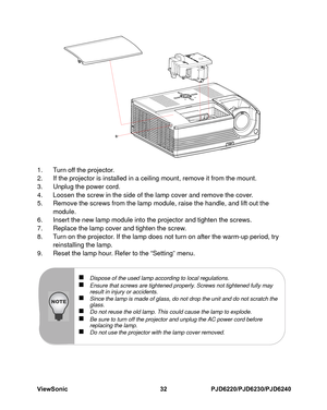 Page 39
ViewSonic
32PJD6220/PJD6230/PJD6240
1. Turn off the projector.
2. If the projector is installed in a cei ling mount, remove it from the mount.
3. Unplug the power cord.
4. Loosen the screw in the side of the lamp cover and remove the cover.
5. Remove the screws from the lamp module, raise the handle, and lift out the  module.
6. Insert the new lamp module into the projector and tighten the screws.
7. Replace the lamp cover and tighten the screw.
8. Turn on the projector. If the lamp does not turn on...