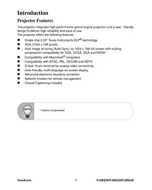 Page 8
ViewSonic 1 PJD6220/PJD6230/PJD6240IntroductionProjector FeaturesThe projector integrates high-performance optical engine projection and a user - friendlydesign to deliver high reliability and ease of use.
The projector offers the following features:„
Single chip 0.55 Texas Instruments DLP
® technology
„
XGA (1024 x 768 pixels)
„
Auto image re-sizing (Auto-Sync.) to 1024 x 768 full screen with scaling 
compression compatibility for VGA, SVGA, XGA and SXGA*
„
Compatibility with Macintosh
® computers
„...