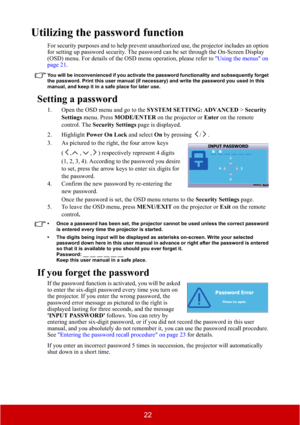Page 2722
Utilizing the password function
For security purposes and to help prevent unauthorized use, the projector includes an option 
for setting up password security. The password can be set through the On-Screen Display 
(OSD) menu. For details of the OSD menu operation, please refer to "Using the menus" on 
page 21.
You will be inconvenienced if you activate the password functionality and subsequently forget 
the password. Print this user manual (if necessary) and write the password you used in...