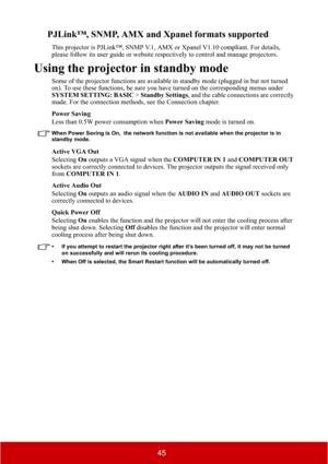 Page 5045
PJLink™, SNMP, AMX and Xpanel formats supported
This projector is PJLink™, SNMP V.1, AMX or Xpanel V1.10 compliant. For details, 
please follow its user guide or website respectively to control and manage projectors.
Using the projector in standby mode
Some of the projector functions are available in standby mode (plugged in but not turned 
on). To use these functions, be sure you have turned on the corresponding menus under 
SYSTEM SETTING: BASIC > Standby Settings, and the cable connections are...