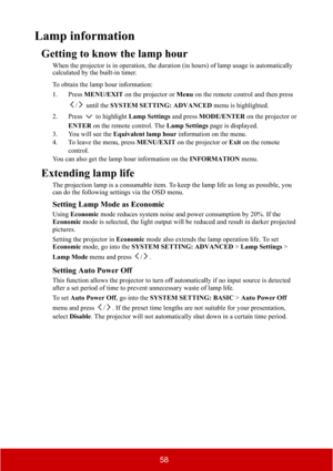 Page 6358
Lamp information
Getting to know the lamp hour
When the projector is in operation, the duration (in hours) of lamp usage is automatically 
calculated by the built-in timer.
To obtain the lamp hour information:
1. Press MENU/EXIT on the projector or Menu on the remote control and then press 
/  until the SYSTEM SETTING: ADVANCED menu is highlighted.
2. Press  to highlight Lamp Settings and press MODE/ENTER on the projector or 
ENTER on the remote control. The Lamp Settings page is displayed.
3. You...