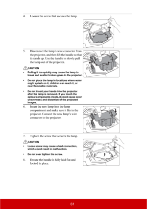 Page 6661
4. Loosen the screw that secures the lamp.
5. Disconnect the lamp’s wire connector from 
the projector, and then lift the handle so that 
it stands up. Use the handle to slowly pull 
the lamp out of the projector.
CAUTION
• Pulling it too quickly may cause the lamp to 
break and scatter broken glass in the projector.
• Do not place the lamp in locations where water 
might splash on it, children can reach it, or 
near flammable materials.
• Do not insert your hands into the projector 
after the lamp is...