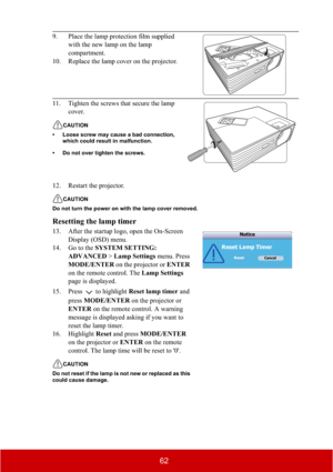 Page 6762
12. Restart the projector.
CAUTION
Do not turn the power on with the lamp cover removed.
Resetting the lamp timer
13. After the startup logo, open the On-Screen 
Display (OSD) menu.
14. Go to the SYSTEM SETTING: 
ADVANCED > Lamp Settings menu. Press 
MODE/ENTER on the projector or ENTER
on the remote control. The Lamp Settings
page is displayed. 
15. Press  to highlight Reset lamp timer and 
pressMODE/ENTER on the projector or 
ENTER on the remote control. A warning 
message is displayed asking if you...