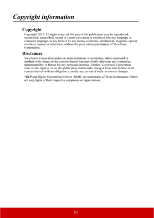 Page 7671
Copyright information
Copyright
Copyright 2012. All rights reserved. No part of this publication may be reproduced, 
transmitted, transcribed, stored in a retrieval system or translated into any language or 
computer language, in any form or by any means, electronic, mechanical, magnetic, optical, 
chemical, manual or otherwise, without the prior written permission of ViewSonic 
Corporation.
Disclaimer
ViewSonic Corporation makes no representations or warranties, either expressed or 
implied, with...
