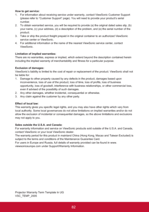 Page 8782
How to get service: 
1. For information about receiving service under warranty, contact ViewSonic Customer Support 
(please refer to “Customer Support” page). You will need to provide your product’s serial 
number.
2. To obtain warranted service, you will be required to provide (a) the original dated sales slip, (b) 
your name, (c) your address, (d) a description of the problem, and (e) the serial number of the 
product.
3. Take or ship the product freight prepaid in the original container to an...