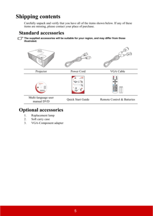 Page 105
Shipping contents
Carefully unpack and verify that you have all of the items shown below. If any of these 
items are missing, please contact your place of purchase.
Standard accessories
The supplied accessories will be suitable for your region, and may differ from those 
illustrated.
Optional accessories
1. Replacement lamp
2. Soft carry case
3. VGA-Component adapterProjector Power Cord VGA Cable
Multi-language user 
manual DVDQuick Start Guide Remote Control & Batteries 