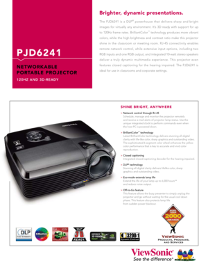 Page 13200:
1
The  PJD6241  is  a  DLP®  powerhouse  that  delivers  sharp  and  bright 
images  for  virtually  any  environment.  It’s  3D  ready  with  support  for  up 
to  120Hz  frame  rates.  BrilliantColor
™  technology  produces  more  vibrant 
colors,  while  the  high  brightness  and  contrast  ratio  make  this  projector 
shine  in  the  classroom  or  meeting  room.  RJ-45  connectivity  enables 
remote  network  control,  while  extensive  input  options,  including  two 
RGB inputs and one RGB...