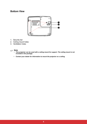 Page 114
Bottom View
1. Security bar 
2. Ceiling mount holes
3. Ventilation holes
Note
• This projector can be used with a ceiling mount for support. The ceiling mount is not 
included in the package.
• Contact your dealer for information to mount the projector on a ceiling.
1
2
3 