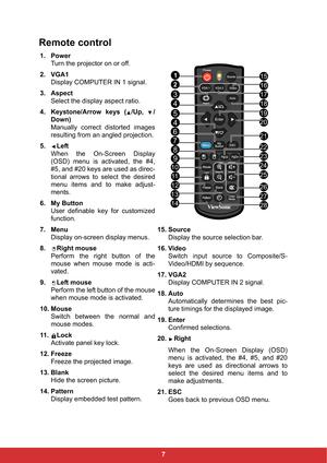 Page 147
Remote control
1. Power
Turn the projector on or off.
2. VGA1
Display COMPUTER IN 1 signal.
3. Aspect
Select the display aspect ratio.
4. Keystone/Arrow keys ( /Up,  /
Down)
Manually correct distorted images
resulting from an angled projection.
5. Left
When the On-Screen Display
(OSD) menu is activated, the #4,
#5, and #20 keys are used as direc-
tional arrows to select the desired
menu items and to make adjust-
ments.
6. My Button
User definable key for customized
function.
7. Menu
Display on-screen...