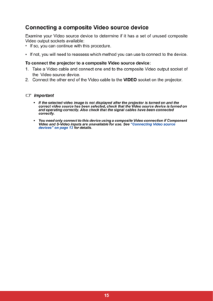 Page 2215
Connecting a composite Video source device
Examine your Video source device to determine if it has a set of unused composite
Video output sockets available:
• If so, you can continue with this procedure.
• If not, you will need to reassess which method you can use to connect to the device.
To connect the projector to a composite Video source device:
1. Take a Video cable and connect one end to the composite Video output socket of
the!Video source device.
2. Connect the other end of the Video cable to...