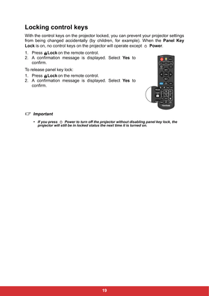 Page 2619
Locking control keys
With the control keys on the projector locked, you can prevent your projector settings
from being changed accidentally (by children, for example). When the Panel Key
Lock is on, no control keys on the projector will operate except   Power.
1. Press Lockon the remote control.
2. A confirmation message is displayed. Select Ye s to
confirm.
To release panel key lock:
1. Press Lockon the remote control.
2. A confirmation message is displayed. Select Ye s to
confirm.
Important
• If you...