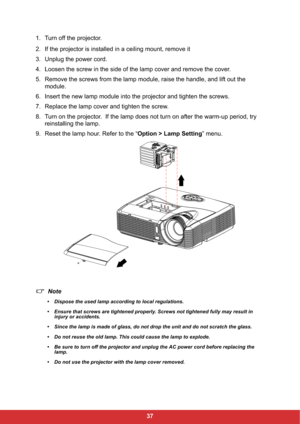 Page 4437 1. Turn off the projector.
2. If the projector is installed in a ceiling mount, remove it
3. Unplug the power cord.
4. Loosen the screw in the side of the lamp cover and remove the cover.
5. Remove the screws from the lamp module, raise the handle, and lift out the 
module.
6. Insert the new lamp module into the projector and tighten the screws.
7. Replace the lamp cover and tighten the screw.
8. Turn on the projector.  If the lamp does not turn on after the warm-up period, try 
reinstalling the...