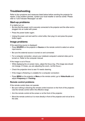 Page 5043
Troubleshooting
Refer to the symptoms and measures listed below before sending the projector for 
repairs. If the problem persists, contact your local reseller or service center. Please 
refer to "LED Indicator Messages" as well.
Start-up problems
If no lights turn on:
•
Be sure that the power cord is securely connected to the projector and the other end is 
plugged into an outlet with power.
• Press the power button again.
•
Unplug the power cord and wait for a short while, then plug it in...