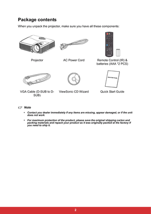 Page 92
Package contents
When you unpack the projector, make sure you have all these components:
Note
• Contact you dealer immediately if any items are missing, appear damaged, or if the unit 
does not work
.
• For maximum protection of the product, please save the original shipping carton and 
packing materials and repack your product as it was originally packed at the factory if 
you need to ship it.
Projector AC Power Cord Remote Control (IR) & 
batteries (AAA *2 PCS)
VGA Cable (D-SUB to D-
SUB)ViewSonic CD...