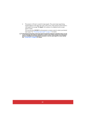 Page 2722
6. The projector will start to search for input signals. The current input signal being  
scanned appears in the upper left corner of the screen. If the projector doesnt detect a 
valid signal, the message  No Signal will continue to be displayed until an input  
signal is found. 
You can also press  SOURCE on the projector or remote control to select your desired  
input signal. See  Switching input signal on page 27 for details.
If the frequency/resolution of the input signal exceeds the projectors...