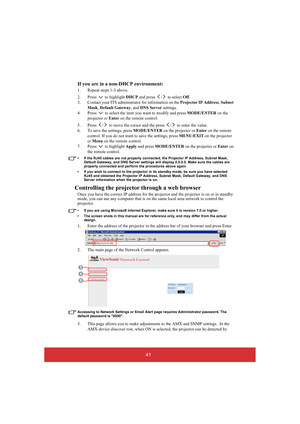 Page 4641 
If you are in a non-DHCP environment:
1. Repeat steps 1-3 above. 
2. Press  to highlight  DHCP and press  /  to select Off. 
3. Contact your ITS administ rator for information on the Projector IP Address, Subnet  
Mask , Default Gateway, and DNS Server settings. 
4. Press   to select the item  you want to modify and press MODE/ENTER on the  
projector or  Enter on the remote control. 
5. Press  /  to move the cursor and the press  /  to enter the value. 
6. To save the settings, press  MODE/ENTER on...