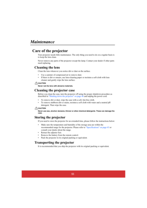 Page 6055
Maintenance
Care of the projector
Your projector needs little maintenance. The only thing you need to do on a regular basis is  to keep the lens clean. 
Never remove any parts of the projector except  the lamp. Contact your dealer if other parts  need replacing.
Cleaning the lens
Clean the lens whenever you not ice dirt or dust on the surface. 
• Use a canister of compressed air to remove dust. 
• If there is dirt or smears,  use lens-cleaning paper or moisten a soft cloth with lens  
cleaner and...