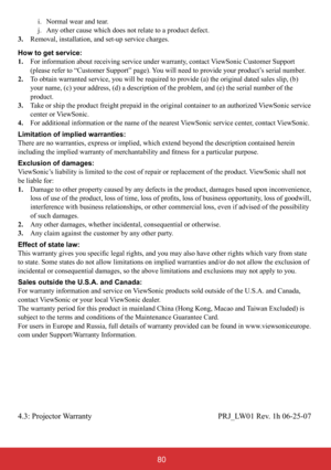 Page 8512
 i. Normal wear and tear.
 j. Any other cause which does not relate to a product defect.
3. Removal, installation, and set-up service charges.
How to get service:  
1.    For information about receiving service under warranty, contact ViewSonic Customer Support  
(please refer to “Customer Support” page). You will need to provide your product’s serial number.
2.    To obtain warranted service, you will be required to provide (a) the original dated sales slip, (b) 
your name, (c) your address, (d) a...