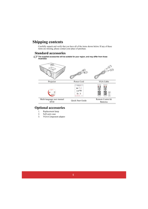 Page 105
Shipping contents
Carefully unpack and verify that you have all of the items shown below. If any of these  items are missing, please cont act your place of purchase.
Standard accessories
The supplied accessories will be suitable for your region, and may differ from those  illustrated.
Optional accessories
1. Replacement lamp 
2. Soft carry case
3. VGA-Component adapter 
Projector Power Cord VGA Cable 
Multi-language user manual  
DVD Quick Start Guide Remote Control &  
Batteries 
PJD5126/PJD6223...