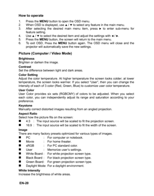 Page 23 EN-20
How to operate
1. Press the MENU button to open the OSD menu.
2. When OSD is displayed, use S / T to select any feature in the main menu.
3.After selecting the desired main menu item, press X to enter sub-menu for
feature setting.
4. Use S / T to select the desired item and adjust the settings with W / X.
5. Press the MENU button, the screen will return to the main menu.
6. To exit OSD, Press the MENU button again. The OSD menu will close and the
projector will automatically save the new...