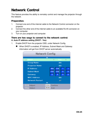 Page 28EN-25
Network Control
This feature provides the ability to remotely control and manage the projector through
the network.
Preparation:
1. Connect one end of the internet cable to the Network Control connector on the 
projector.
2. Connect the other end of the internet cable to an available RJ-45 connector on 
your computer.
3. Turn on your projector and computer.
There are two ways to connect to the network control:A. Auto IP address setting (DHCP : Yes):
1. Enable DHCP from the projector OSD, under...