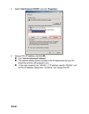 Page 31 EN-28
3. Select Intel Protocol (TCP/IP) and click Properties.
4. Set your PC’s IP address, and click 
OK.
„Click Use the following IP address„The network address portion included in the IP address set into your PC 
should be common with projector’s one.
„ In this case, projector has “169.254.1.1” IP address, specify “169.254.1.xxx” 
for PC’s IP address. Select from 1 to 254 for “xxx” except 2 for PC. 