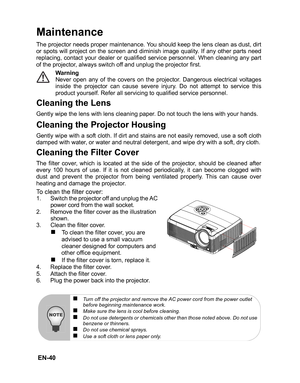 Page 43 EN-40
Maintenance
The projector needs proper maintenance. You should keep the lens clean as dust, dirt
or spots will project on the screen and diminish image quality. If any other parts need
replacing, contact your dealer or qualified service personnel. When cleaning any part
of the projector, always switch off and unplug the projector first.
Warning
Never open any of the covers on the projector. Dangerous electrical voltages
inside the projector can cause severe injury. Do not attempt to service this...