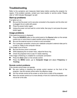 Page 50EN-47
Troubleshooting
Refer to the symptoms and measures listed below before sending the projector for
repairs. If the problem persists, contact your local reseller or service center. Please
refer to LED Indicator Messages as well.
Start-up problems
If no lights turn on:
„Be sure that the power cord is securely connected to the projector and the other endis plugged into an outlet with power.
„Press the power button again.
„Unplug the power cord and wait for a short while, then plug it in and press the...